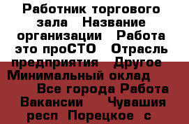 Работник торгового зала › Название организации ­ Работа-это проСТО › Отрасль предприятия ­ Другое › Минимальный оклад ­ 22 700 - Все города Работа » Вакансии   . Чувашия респ.,Порецкое. с.